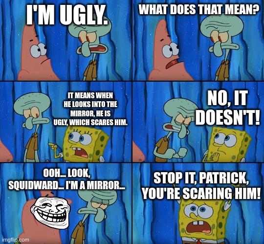 Stop it, Patrick! You're Scaring Him! | I'M UGLY. WHAT DOES THAT MEAN? NO, IT DOESN'T! IT MEANS WHEN HE LOOKS INTO THE MIRROR, HE IS UGLY, WHICH SCARES HIM. OOH... LOOK, SQUIDWARD... I'M A MIRROR... STOP IT, PATRICK, YOU'RE SCARING HIM! | image tagged in stop it patrick you're scaring him | made w/ Imgflip meme maker