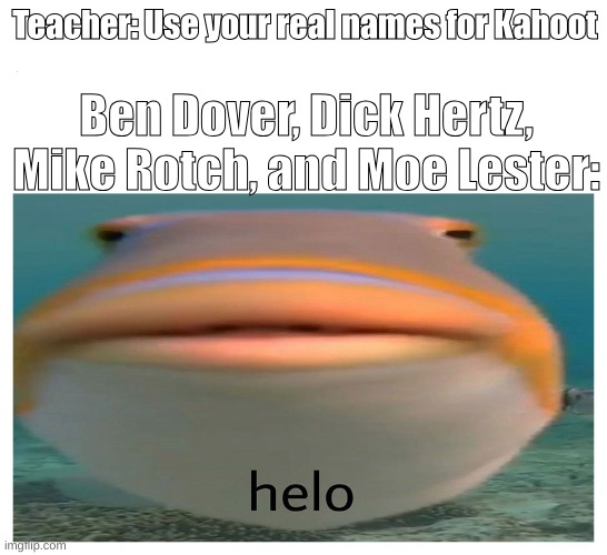 kill me... please... | Teacher: Use your real names for Kahoot; Ben Dover, Dick Hertz, Mike Rotch, and Moe Lester: | image tagged in helo fish | made w/ Imgflip meme maker