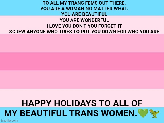 TO ALL MY TRANS FEMS OUT THERE.
YOU ARE A WOMAN NO MATTER WHAT.
YOU ARE BEAUTIFUL
YOU ARE WONDERFUL
I LOVE YOU DON'T YOU FORGET IT
SCREW ANYONE WHO TRIES TO PUT YOU DOWN FOR WHO YOU ARE; HAPPY HOLIDAYS TO ALL OF MY BEAUTIFUL TRANS WOMEN.💚🦖 | made w/ Imgflip meme maker