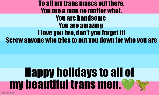 To all my trans mascs out there.
You are a man no matter what.
You are handsome 
You are amazing 
I love you bro, don't you forget it!
Screw anyone who tries to put you down for who you are; Happy holidays to all of my beautiful trans men.💚🦖 | made w/ Imgflip meme maker