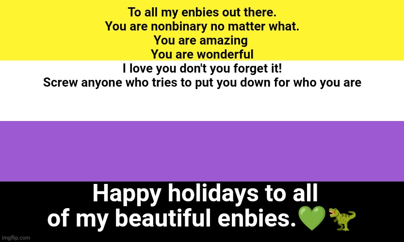 Nonbinary | To all my enbies out there.
You are nonbinary no matter what.
You are amazing 
You are wonderful
I love you don't you forget it!
Screw anyone who tries to put you down for who you are; Happy holidays to all of my beautiful enbies.💚🦖 | image tagged in nonbinary | made w/ Imgflip meme maker