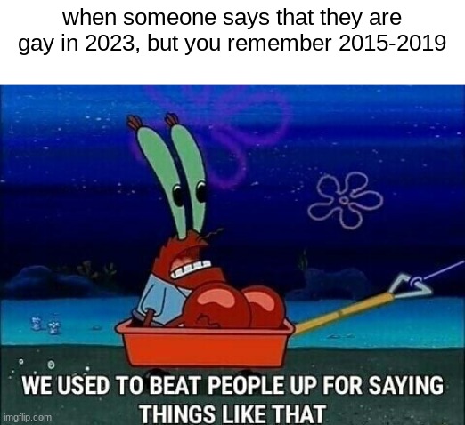 i remember when it was simple. now we got some of these mfs saying your homophobic if your not gay. were doomed | when someone says that they are gay in 2023, but you remember 2015-2019 | image tagged in mr krabs we used to beat people up for saying things like that | made w/ Imgflip meme maker