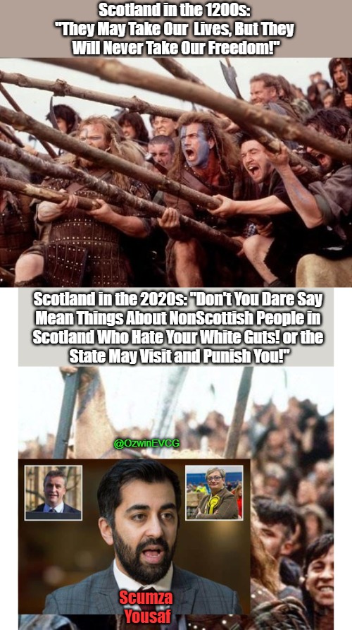 #OccupiedScotland Humza Yousaf #ScumzaYousaf | Scotland in the 1200s: 
"They May Take Our  Lives, But They 
Will Never Take Our Freedom!"; Scotland in the 2020s: "Don't You Dare Say 

Mean Things About NonScottish People in 

Scotland Who Hate Your White Guts! or the 

State May Visit and Punish You!"; @OzwinEVCG; Scumza 
Yousaf | image tagged in braveheart hold,antiwhite,braveheart freedom,hate speech,war on whites,free speech | made w/ Imgflip meme maker