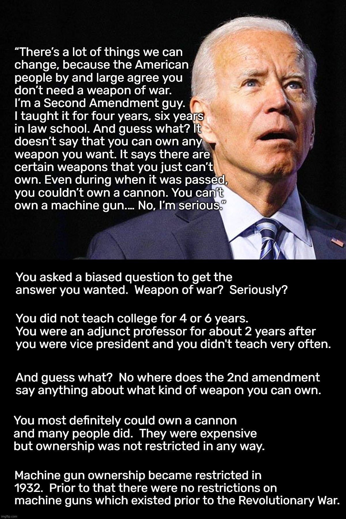 This is what happens when you put a moron in the White House.  He has no clue. | “There’s a lot of things we can
change, because the American
people by and large agree you
don’t need a weapon of war.
I’m a Second Amendment guy.
I taught it for four years, six years
in law school. And guess what? It
doesn’t say that you can own any
weapon you want. It says there are
certain weapons that you just can’t
own. Even during when it was passed,
you couldn’t own a cannon. You can’t
own a machine gun.… No, I’m serious.”; You asked a biased question to get the answer you wanted.  Weapon of war?  Seriously? You did not teach college for 4 or 6 years.  You were an adjunct professor for about 2 years after you were vice president and you didn't teach very often. And guess what?  No where does the 2nd amendment say anything about what kind of weapon you can own. You most definitely could own a cannon and many people did.  They were expensive but ownership was not restricted in any way. Machine gun ownership became restricted in 1932.  Prior to that there were no restrictions on machine guns which existed prior to the Revolutionary War. | image tagged in lyin biden | made w/ Imgflip meme maker