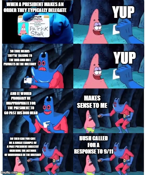patrick not my wallet | YUP; WHEN A PRESIDENT MAKES AN ORDER THEY TYPICALLY DELEGATE; SO THAT MEANS THEY'RE TALKING TO THE DOD AND NOT PRIVATES IN THE MILITARY; YUP; AND IT WOULD PROBABLY BE INAPPROPRIATE FOR THE PRESIDENT TO GO PAST HIS DOD HEAD; MAKES SENSE TO ME; BUSH CALLED FOR A RESPONSE TO 9/11; SO THEN CAN YOU GIVE ME A SINGLE EXAMPLE OF A PAST PRESIDENT DIRECTLY ORDERING THE ACTIONS OF INDIVIDUALS IN THE MILITARY | image tagged in patrick not my wallet | made w/ Imgflip meme maker