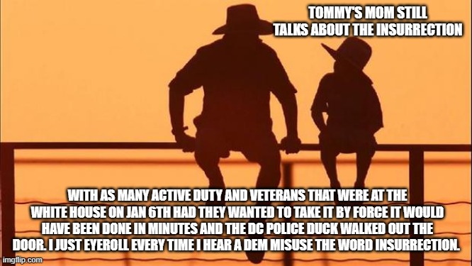 Cowboy wisdom, words matter, democrats don't | TOMMY'S MOM STILL TALKS ABOUT THE INSURRECTION; WITH AS MANY ACTIVE DUTY AND VETERANS THAT WERE AT THE WHITE HOUSE ON JAN 6TH HAD THEY WANTED TO TAKE IT BY FORCE IT WOULD HAVE BEEN DONE IN MINUTES AND THE DC POLICE DUCK WALKED OUT THE DOOR. I JUST EYEROLL EVERY TIME I HEAR A DEM MISUSE THE WORD INSURRECTION. | image tagged in cowboy wisdom,words matter,democrat lies,political prisoners,never listen to a democrat,maga | made w/ Imgflip meme maker