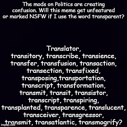 Apparently there are words that may never be spoken on the Politics Stream...or you'll get tagged NSFW! | Translator, transitory, transcribe, transience, transfer, transfusion, transaction, transection, transfixed, transposing,transportation, transcript, transformation, transmit, transit, transistor, transcript, transpiring, transplanted, transparence, translucent, transceiver, transgressor, transmit, transatlantic, transmogrify? The mods on Politics are creating confusion. Will this meme get unfeatured or marked NSFW if I use the word transparent? | image tagged in plain black | made w/ Imgflip meme maker