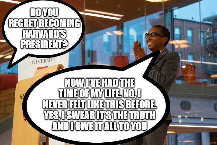 Claudine Gay | DO YOU REGRET BECOMING HARVARD'S PRESIDENT? NOW I’VE HAD THE TIME OF MY LIFE. NO, I NEVER FELT LIKE THIS BEFORE. YES, I SWEAR IT’S THE TRUTH
AND I OWE IT ALL TO YOU | image tagged in funny | made w/ Imgflip meme maker