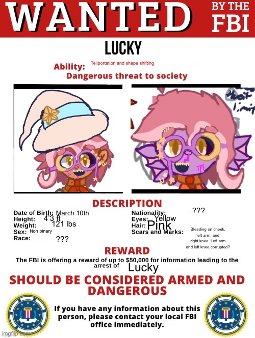 Lucky is wanted by two large corporations now | Lucky; Teliportation and shape shifting; ??? March 10th; 4’3 ft; Yellow; Pink; 121 lbs; Bleeding on cheek, left arm, and right knee. Left arm and left knee corrupted? Non binary; ??? Lucky | image tagged in fbi wanted posted free to use,oc,why are you reading the tags | made w/ Imgflip meme maker