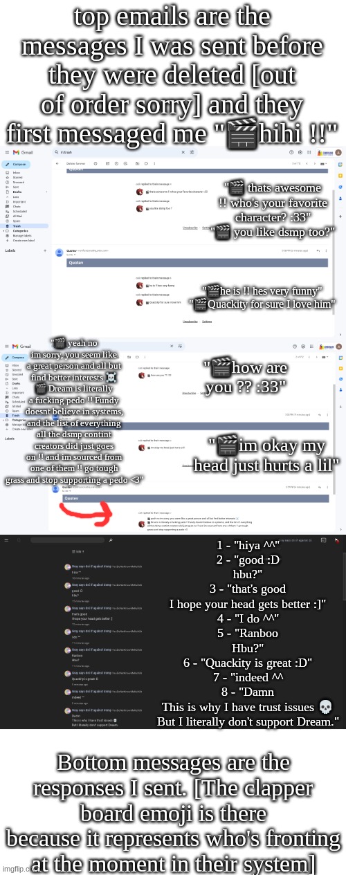 MERRY EARLY CHRISTMAS WON'T BE HERE TOMORROW <3 | top emails are the messages I was sent before they were deleted [out of order sorry] and they first messaged me "🎬hihi !!"; "🎬 thats awesome !! who's your favorite character? :33"
"🎬 you like dsmp too?"; "🎬he is !! hes very funny"
"🎬Quackity for sure I love him"; "🎬 yeah no im sorry, you seem like a great person and all but find better interests ☠️
🎬 Dream is literally a fucking pedo !! Fundy doesnt believe in systems, and the list of everything all the dsmp contint creators did just goes on !! and im sourced from one of them !! go tough grass and stop supporting a pedo <3"; "🎬how are you ?? :33"; "🎬im okay my head just hurts a lil"; 1 - "hiya ^^"

2 - "good :D
hbu?"

3 - "that's good
I hope your head gets better :]"

4 - "I do ^^"

5 - "Ranboo
Hbu?"

6 - "Quackity is great :D"

7 - "indeed ^^


8 - "Damn
This is why I have trust issues 💀
But I literally don't support Dream."; Bottom messages are the responses I sent. [The clapper board emoji is there because it represents who's fronting at the moment in their system] | made w/ Imgflip meme maker