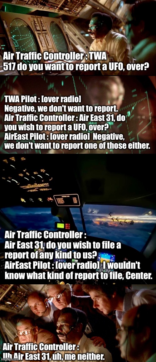 Close Encounters of the Christmas Kind | Air Traffic Controller : TWA 517 do you want to report a UFO, over? TWA Pilot : [over radio]  Negative, we don't want to report.
Air Traffic Controller : Air East 31, do you wish to report a UFO, over?
AirEast Pilot : [over radio]  Negative, we don't want to report one of those either. Air Traffic Controller : Air East 31, do you wish to file a report of any kind to us?
AirEast Pilot : [over radio]  I wouldn't know what kind of report to file, Center. Air Traffic Controller : Uh Air East 31, uh, me neither. | image tagged in santa,santa claus,airplane,ufo,reindeer | made w/ Imgflip meme maker