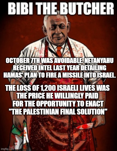 Bibi Netanyahu | OCTOBER 7TH WAS AVOIDABLE. NETANYAHU RECEIVED INTEL LAST YEAR DETAILING HAMAS' PLAN TO FIRE A MISSILE INTO ISRAEL. THE LOSS OF 1,200 ISRAELI LIVES WAS 
THE PRICE HE WILLINGLY PAID 
FOR THE OPPORTUNITY TO ENACT
"THE PALESTINIAN FINAL SOLUTION" | image tagged in netanyahu,israel,holocaust,nazi,hitler | made w/ Imgflip meme maker