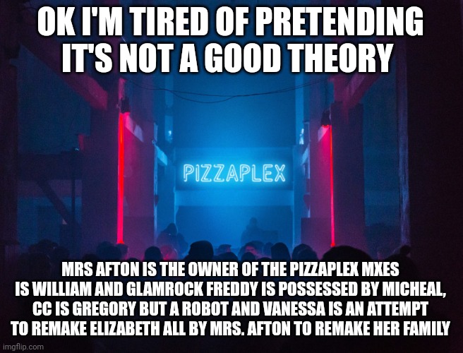 ITS A GOOD THEORY | OK I'M TIRED OF PRETENDING IT'S NOT A GOOD THEORY; MRS AFTON IS THE OWNER OF THE PIZZAPLEX MXES IS WILLIAM AND GLAMROCK FREDDY IS POSSESSED BY MICHEAL, CC IS GREGORY BUT A ROBOT AND VANESSA IS AN ATTEMPT TO REMAKE ELIZABETH ALL BY MRS. AFTON TO REMAKE HER FAMILY | image tagged in pizzaplex | made w/ Imgflip meme maker