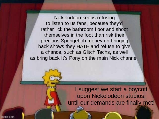 We will save Nickelodeon! - Lisa's Presentation | Nickelodeon keeps refusing to listen to us fans, because they'd rather lick the bathroom floor and shoot themselves in the foot than risk their precious Spongebob money on bringing back shows they HATE and refuse to give a chance, such as Glitch Techs, as well as bring back It's Pony on the main Nick channel. I suggest we start a boycott upon Nickelodeon studios, until our demands are finally met! | image tagged in lisa simpson's presentation,nickelodeon | made w/ Imgflip meme maker