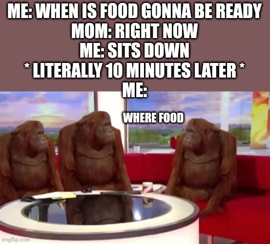 Get more accurate bro | ME: WHEN IS FOOD GONNA BE READY
MOM: RIGHT NOW
ME: SITS DOWN
* LITERALLY 10 MINUTES LATER *
ME:; WHERE FOOD | image tagged in where monkey,funny,facts,mom | made w/ Imgflip meme maker