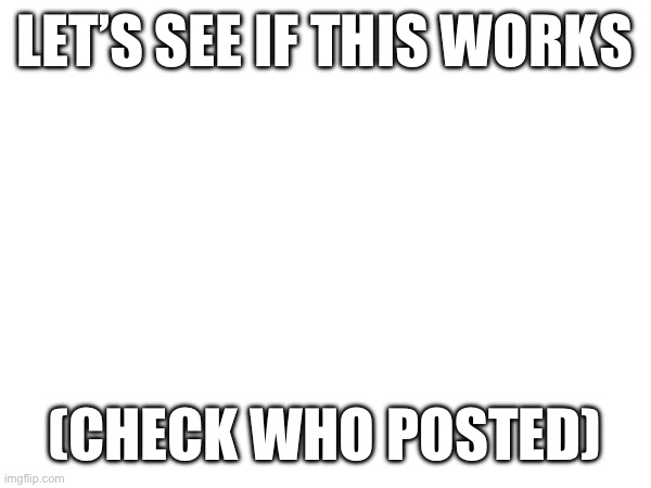 LET’S SEE IF THIS WORKS; (CHECK WHO POSTED) | made w/ Imgflip meme maker