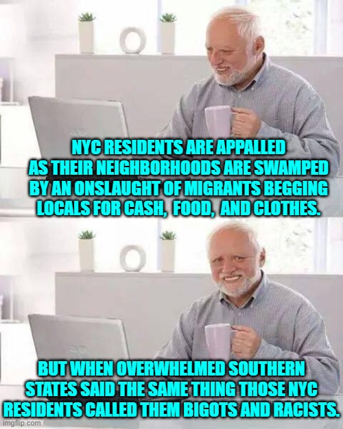 Oh how the turn-tables, eh? | NYC RESIDENTS ARE APPALLED AS THEIR NEIGHBORHOODS ARE SWAMPED BY AN ONSLAUGHT OF MIGRANTS BEGGING LOCALS FOR CASH,  FOOD,  AND CLOTHES. BUT WHEN OVERWHELMED SOUTHERN STATES SAID THE SAME THING THOSE NYC RESIDENTS CALLED THEM BIGOTS AND RACISTS. | image tagged in hide the pain harold | made w/ Imgflip meme maker