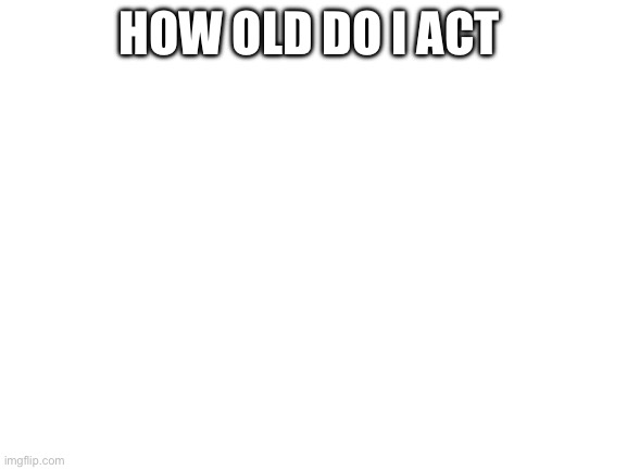 Blank White Template | HOW OLD DO I ACT | image tagged in blank white template | made w/ Imgflip meme maker