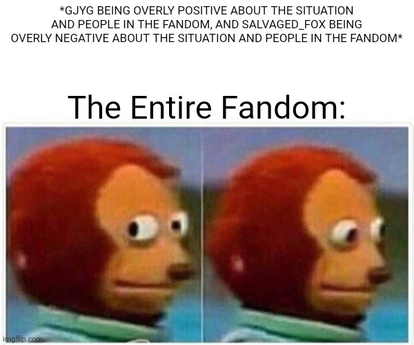 Monkey Puppet | *GJYG BEING OVERLY POSITIVE ABOUT THE SITUATION AND PEOPLE IN THE FANDOM, AND SALVAGED_FOX BEING OVERLY NEGATIVE ABOUT THE SITUATION AND PEOPLE IN THE FANDOM*; The Entire Fandom: | image tagged in memes,monkey puppet | made w/ Imgflip meme maker