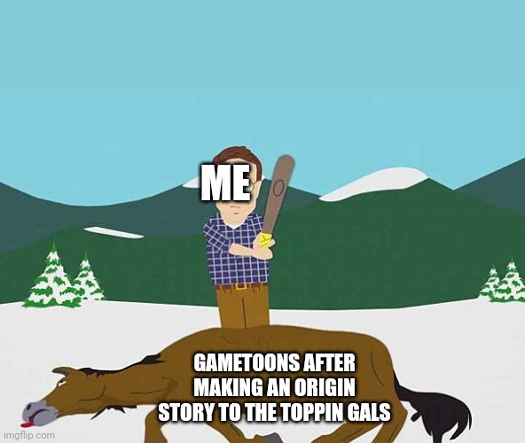 Beating a dead horse | ME GAMETOONS AFTER MAKING AN ORIGIN STORY TO THE TOPPIN GALS | image tagged in beating a dead horse | made w/ Imgflip meme maker