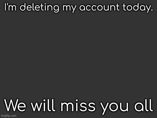 Sorry for the delay | I'm deleting my account today. We will miss you all | made w/ Imgflip meme maker