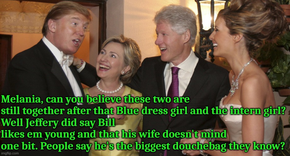 Bill likes to grab em too and his wife doesn't mind one bit | Melania, can you believe these two are still together after that Blue dress girl and the intern girl?
Well Jeffery did say Bill likes em young and that his wife doesn't mind one bit. People say he's the biggest douchebag they know? | made w/ Imgflip meme maker