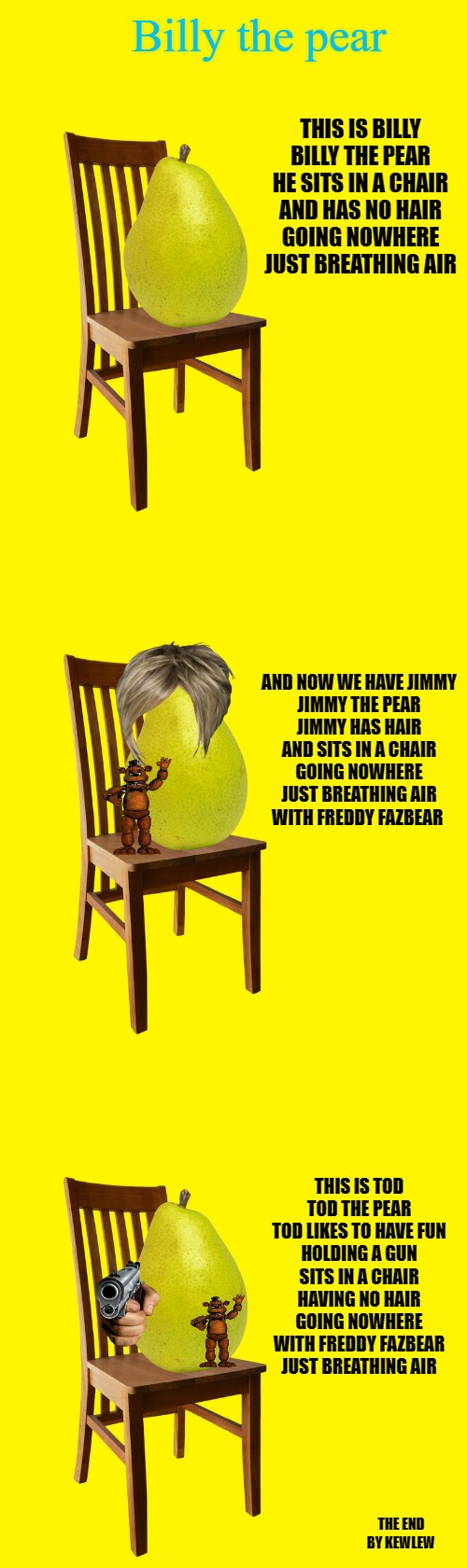 A poem by kewlew | Billy the pear; THIS IS BILLY
BILLY THE PEAR
HE SITS IN A CHAIR
AND HAS NO HAIR
GOING NOWHERE
JUST BREATHING AIR; AND NOW WE HAVE JIMMY
JIMMY THE PEAR
JIMMY HAS HAIR
AND SITS IN A CHAIR
GOING NOWHERE
JUST BREATHING AIR
WITH FREDDY FAZBEAR; THIS IS TOD
TOD THE PEAR
TOD LIKES TO HAVE FUN
HOLDING A GUN
SITS IN A CHAIR
HAVING NO HAIR
GOING NOWHERE
WITH FREDDY FAZBEAR
JUST BREATHING AIR; THE END
BY KEWLEW | image tagged in pear,poem,kewlew | made w/ Imgflip meme maker