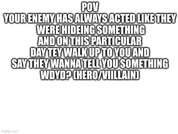 No joke or no erp plz (tell me if you want info on them) | POV
YOUR ENEMY HAS ALWAYS ACTED LIKE THEY  WERE HIDEING SOMETHING AND ON THIS PARTICULAR DAY TEY WALK UP TO YOU AND SAY THEY WANNA TELL YOU SOMETHING
WDYD? (HERO/VIILLAIN) | made w/ Imgflip meme maker