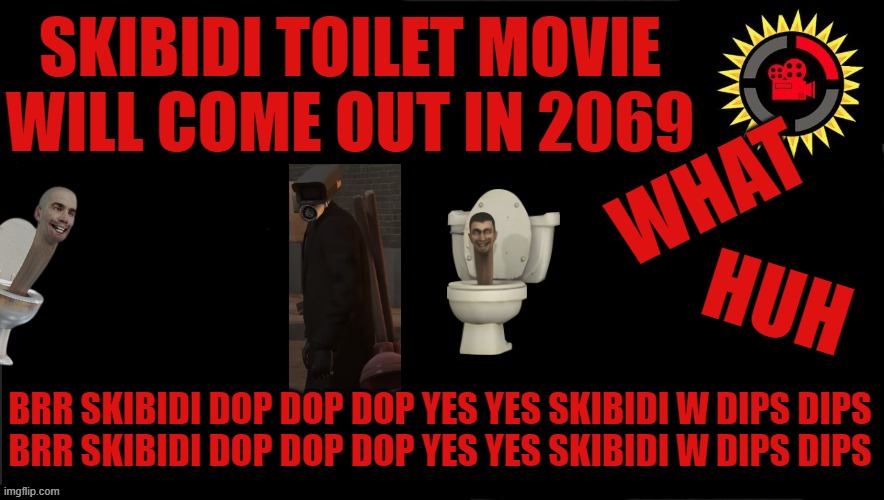 Film Theory Thumbnail | SKIBIDI TOILET MOVIE WILL COME OUT IN 2069; WHAT; HUH; BRR SKIBIDI DOP DOP DOP YES YES SKIBIDI W DIPS DIPS
BRR SKIBIDI DOP DOP DOP YES YES SKIBIDI W DIPS DIPS | image tagged in film theory thumbnail,skibidi toilet,funny memes | made w/ Imgflip meme maker