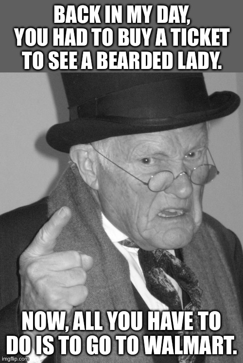 Good old days | BACK IN MY DAY, YOU HAD TO BUY A TICKET TO SEE A BEARDED LADY. NOW, ALL YOU HAVE TO DO IS TO GO TO WALMART. | image tagged in back in my day | made w/ Imgflip meme maker