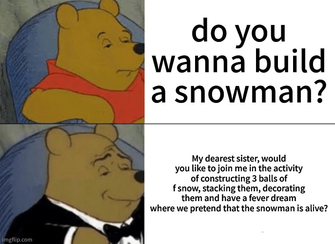 Tuxedo Winnie The Pooh Meme | do you wanna build a snowman? My dearest sister, would you like to join me in the activity of constructing 3 balls of f snow, stacking them, decorating them and have a fever dream where we pretend that the snowman is alive? | image tagged in memes,tuxedo winnie the pooh | made w/ Imgflip meme maker