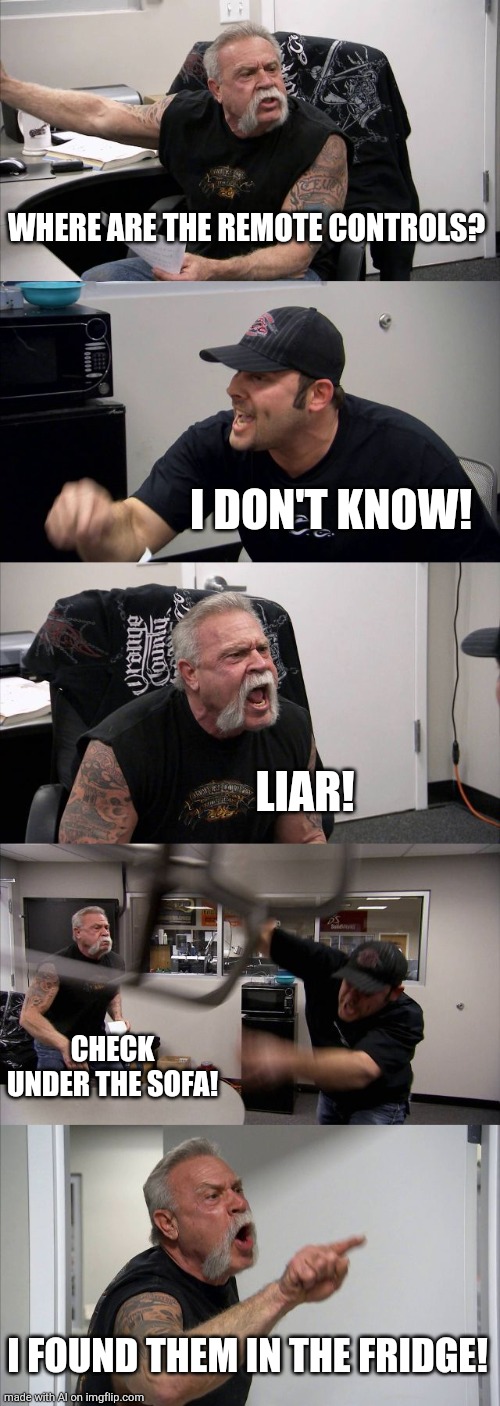 American Chopper Argument | WHERE ARE THE REMOTE CONTROLS? I DON'T KNOW! LIAR! CHECK UNDER THE SOFA! I FOUND THEM IN THE FRIDGE! | image tagged in memes,american chopper argument | made w/ Imgflip meme maker