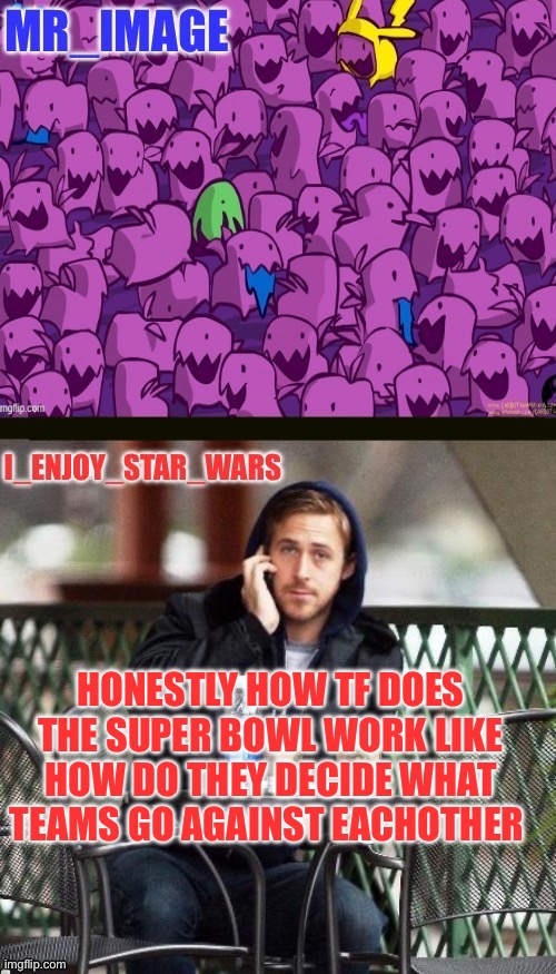 I’m being 100% fr idk how it works im not into football | HONESTLY HOW TF DOES THE SUPER BOWL WORK LIKE HOW DO THEY DECIDE WHAT TEAMS GO AGAINST EACHOTHER | image tagged in i_enjoy_star_wars and mr_image | made w/ Imgflip meme maker