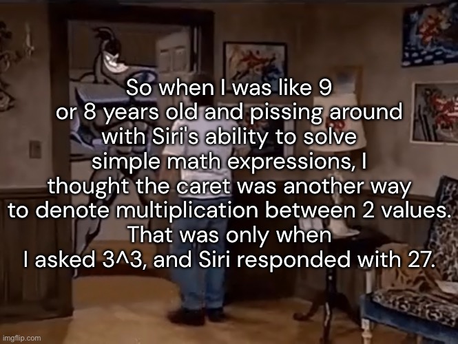 So when I was like 9 or 8 years old and pissing around with Siri's ability to solve simple math expressions, I thought the caret was another way to denote multiplication between 2 values.
That was only when I asked 3^3, and Siri responded with 27. | made w/ Imgflip meme maker