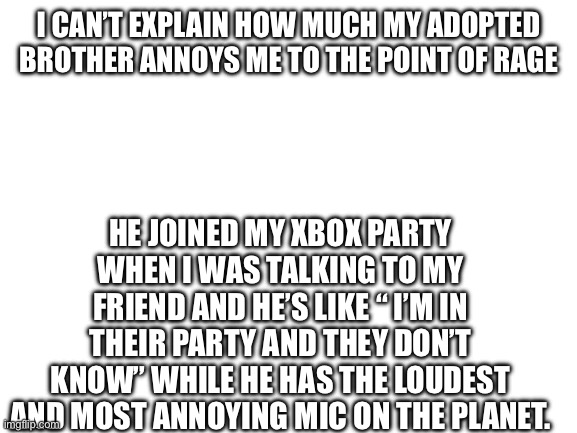 I’m sick of him | I CAN’T EXPLAIN HOW MUCH MY ADOPTED BROTHER ANNOYS ME TO THE POINT OF RAGE; HE JOINED MY XBOX PARTY WHEN I WAS TALKING TO MY FRIEND AND HE’S LIKE “ I’M IN THEIR PARTY AND THEY DON’T KNOW” WHILE HE HAS THE LOUDEST AND MOST ANNOYING MIC ON THE PLANET. | image tagged in blank white template | made w/ Imgflip meme maker