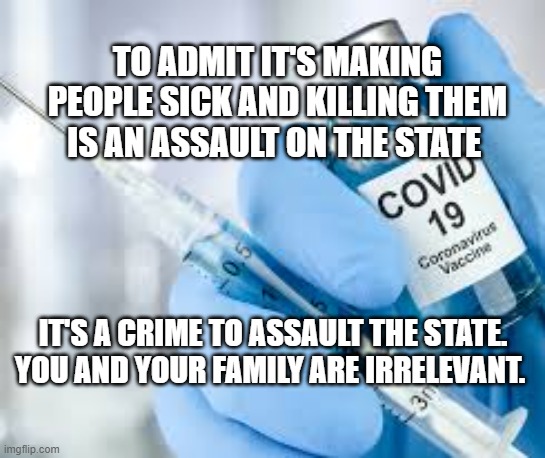 Covid vaccine | TO ADMIT IT'S MAKING PEOPLE SICK AND KILLING THEM IS AN ASSAULT ON THE STATE; IT'S A CRIME TO ASSAULT THE STATE. YOU AND YOUR FAMILY ARE IRRELEVANT. | image tagged in covid vaccine | made w/ Imgflip meme maker