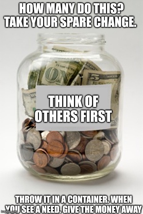 Tip Jar | HOW MANY DO THIS? TAKE YOUR SPARE CHANGE. THINK OF OTHERS FIRST; THROW IT IN A CONTAINER. WHEN YOU SEE A NEED, GIVE THE MONEY AWAY | image tagged in tip jar | made w/ Imgflip meme maker