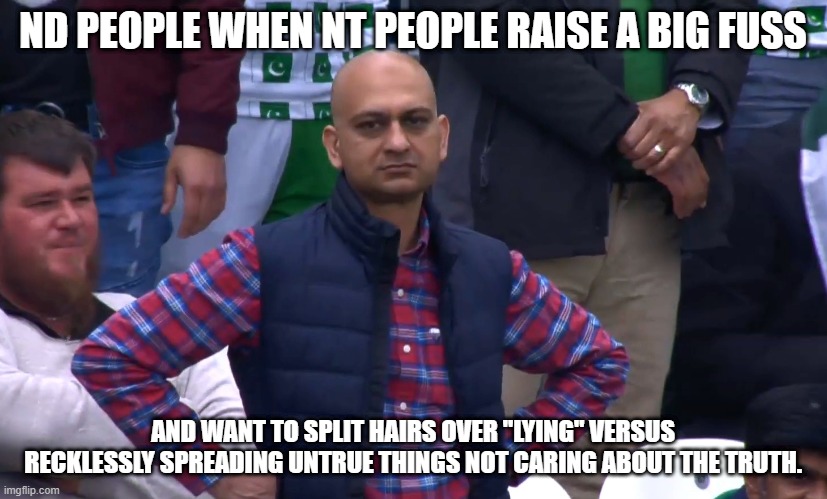 ND people when NT people... | ND PEOPLE WHEN NT PEOPLE RAISE A BIG FUSS; AND WANT TO SPLIT HAIRS OVER "LYING" VERSUS RECKLESSLY SPREADING UNTRUE THINGS NOT CARING ABOUT THE TRUTH. | image tagged in disappointed cricket fan | made w/ Imgflip meme maker