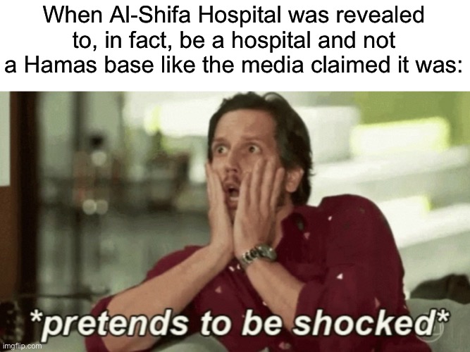 Pretends to be shocked | When Al-Shifa Hospital was revealed to, in fact, be a hospital and not a Hamas base like the media claimed it was: | image tagged in pretends to be shocked,israel,palestine,genocide,fascism,fake news | made w/ Imgflip meme maker