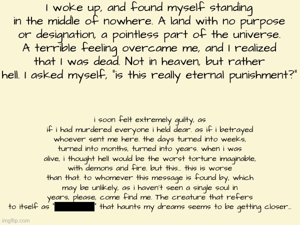 Dante’s Inferno - Limbo Teaser | I woke up, and found myself standing in the middle of nowhere. A land with no purpose or designation, a pointless part of the universe.
A terrible feeling overcame me, and I realized that I was dead. Not in heaven, but rather hell. I asked myself, “is this really eternal punishment?”; i soon felt extremely guilty, as if i had murdered everyone i held dear. as if i betrayed whoever sent me here. the days turned into weeks, turned into months, turned into years. when i was alive, i thought hell would be the worst torture imaginable, with demons and fire. but this… this is worse than that. to whomever this message is found by, which may be unlikely, as i haven’t seen a single soul in years, please, come find me. The creature that refers to itself as “█████” that haunts my dreams seems to be getting closer… | made w/ Imgflip meme maker