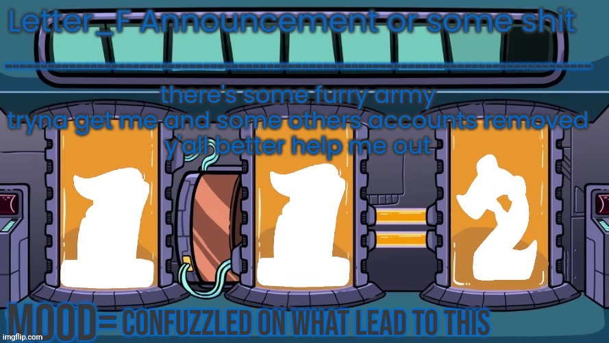 Letter_F Announcement or some shit | there's some furry army tryna get me and some others accounts removed
y'all better help me out; confuzzled on what lead to this | image tagged in letter_f announcement or some shit | made w/ Imgflip meme maker