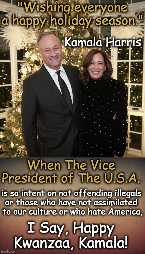 I can be politically correct when necessary... | "Wishing everyone a happy holiday season."; Kamala Harris; When The Vice President of The U.S.A. is so intent on not offending illegals 
or those who have not assimilated 
to our culture or who hate America, I Say, Happy 
Kwanzaa, Kamala! | image tagged in politics,kamala harris,offensive,no offense,politically correct,americans | made w/ Imgflip meme maker