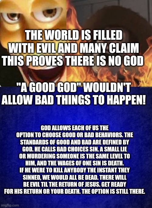 THE WORLD IS FILLED WITH EVIL AND MANY CLAIM THIS PROVES THERE IS NO GOD; "A GOOD GOD" WOULDN'T ALLOW BAD THINGS TO HAPPEN! GOD ALLOWS EACH OF US THE OPTION TO CHOOSE GOOD OR BAD BEHAVIORS. THE STANDARDS OF GOOD AND BAD ARE DEFINED BY GOD. HE CALLS BAD CHOICES SIN. A SMALL LIE OR MURDERING SOMEONE IS THE SAME LEVEL TO HIM, AND THE WAGES OF ONE SIN IS DEATH. IF HE WERE TO KILL ANYBODY THE INSTANT THEY SINNED, WE WOULD ALL BE DEAD. THERE WILL BE EVIL TIL THE RETURN OF JESUS. GET READY FOR HIS RETURN OR YOUR DEATH. THE OPTION IS STILL THERE. | image tagged in evil woody,blue background | made w/ Imgflip meme maker