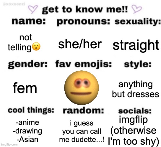 meh | not telling😮; she/her; straight; anything but dresses; fem; imgflip
(otherwise I'm too shy); i guess you can call me dudette...! -anime
-drawing
-Asian | image tagged in get to know me but better | made w/ Imgflip meme maker