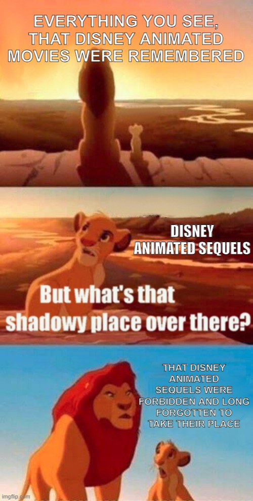 Remember the Sequels? | EVERYTHING YOU SEE, THAT DISNEY ANIMATED MOVIES WERE REMEMBERED; DISNEY ANIMATED SEQUELS; THAT DISNEY ANIMATED SEQUELS WERE FORBIDDEN AND LONG FORGOTTEN TO TAKE THEIR PLACE | image tagged in memes,simba shadowy place,disney | made w/ Imgflip meme maker