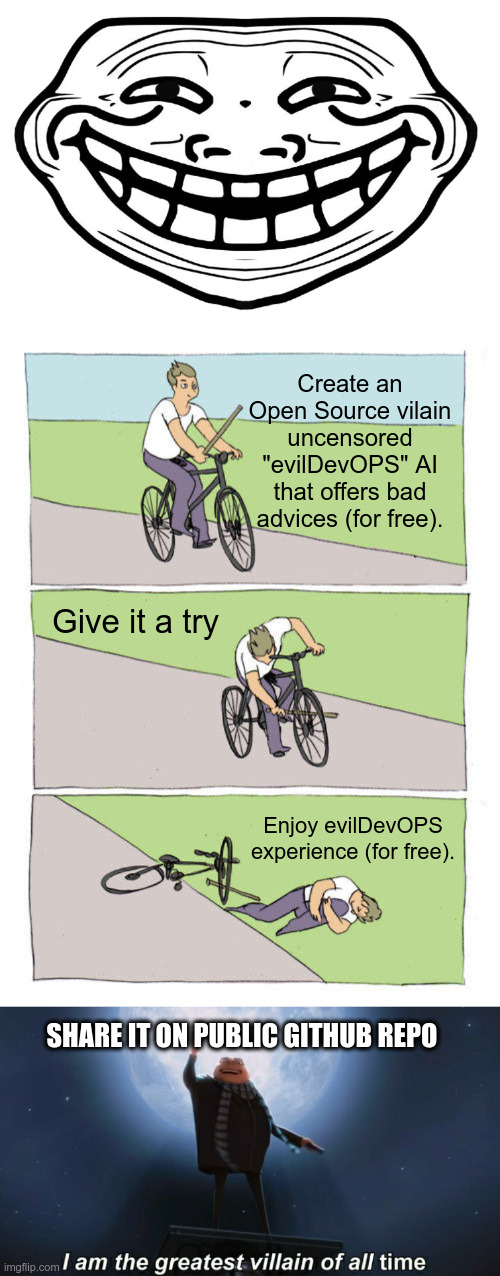 Create an
Open Source vilain
uncensored "evilDevOPS" AI
that offers bad advices (for free). Give it a try; Enjoy evilDevOPS experience (for free). SHARE IT ON PUBLIC GITHUB REPO | image tagged in front facing troll face,memes,bike fall,i am the greatest villain of all time | made w/ Imgflip meme maker