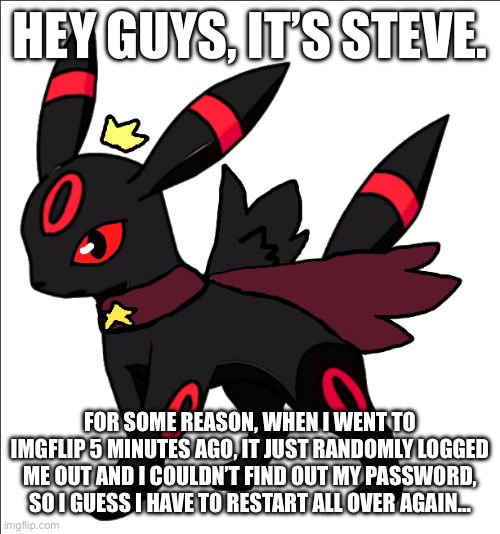 steve the red umbreon star king version | HEY GUYS, IT’S STEVE. FOR SOME REASON, WHEN I WENT TO IMGFLIP 5 MINUTES AGO, IT JUST RANDOMLY LOGGED ME OUT AND I COULDN’T FIND OUT MY PASSWORD, SO I GUESS I HAVE TO RESTART ALL OVER AGAIN… | image tagged in steve the red umbreon star king version | made w/ Imgflip meme maker