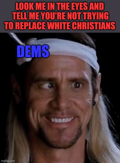 LOOK ME IN THE EYES AND
 TELL ME YOU'RE NOT TRYING TO REPLACE WHITE CHRISTIANS; DEMS | image tagged in funny memes | made w/ Imgflip meme maker