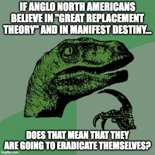 Replacement Theory | IF ANGLO NORTH AMERICANS BELIEVE IN "GREAT REPLACEMENT THEORY" AND IN MANIFEST DESTINY... DOES THAT MEAN THAT THEY ARE GOING TO ERADICATE THEMSELVES? | image tagged in memes,philosoraptor | made w/ Imgflip meme maker