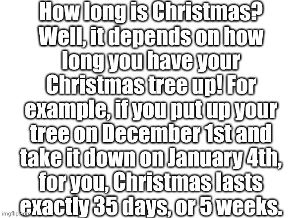 Don't worry! | How long is Christmas?
Well, it depends on how
long you have your
Christmas tree up! For
example, if you put up your
tree on December 1st and
take it down on January 4th,
for you, Christmas lasts
exactly 35 days, or 5 weeks. | image tagged in christmas,christmas tree | made w/ Imgflip meme maker